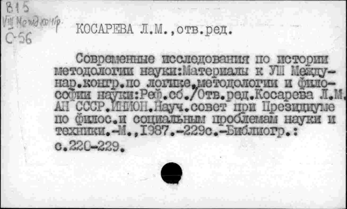 ﻿КОСАРЕВА Л.М.»отв.ред.
Совпалеиные исследования по истории методологии науки:Материалы к УН Кеаду-нао.контр.по логшсе^етодологии и фило-сос1пи науки:Реи.сб./Отв.ред.Косарсва Л.М АП СССР. 1Ш0П. Науч, совет при Президиуме по филос.и социальным проблемам науки и техники. -М. ,1087. -229с.-Библиогр.:
с. 22 С—229.